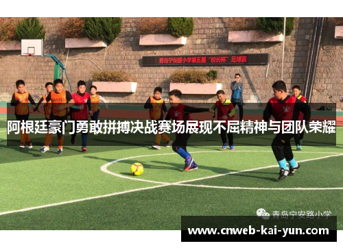 阿根廷豪门勇敢拼搏决战赛场展现不屈精神与团队荣耀