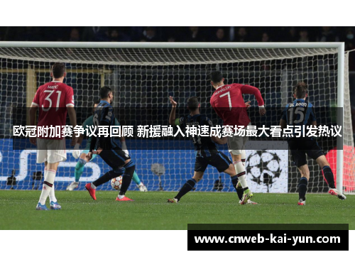 欧冠附加赛争议再回顾 新援融入神速成赛场最大看点引发热议